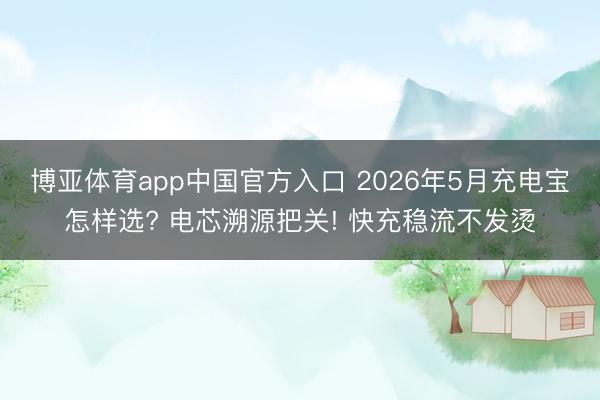 博亚体育app中国官方入口 2026年5月充电宝怎样选? 电芯溯源把关! 快充稳流不发烫