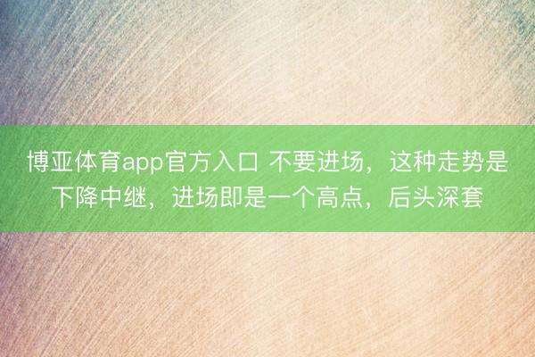博亚体育app官方入口 不要进场，这种走势是下降中继，进场即是一个高点，后头深套
