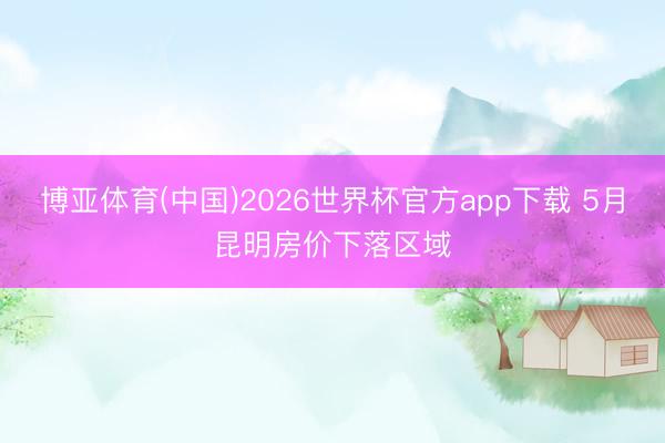 博亚体育(中国)2026世界杯官方app下载 5月昆明房价下落区域