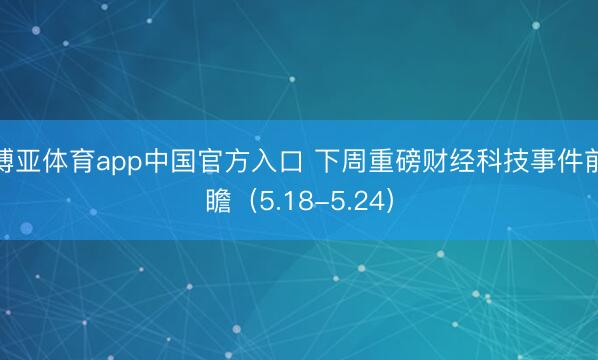博亚体育app中国官方入口 下周重磅财经科技事件前瞻（5.18-5.24）