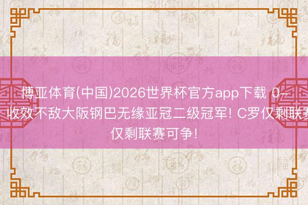 博亚体育(中国)2026世界杯官方app下载 0-1爆冷! 收效不敌大阪钢巴无缘亚冠二级冠军! C罗仅剩联赛可争!