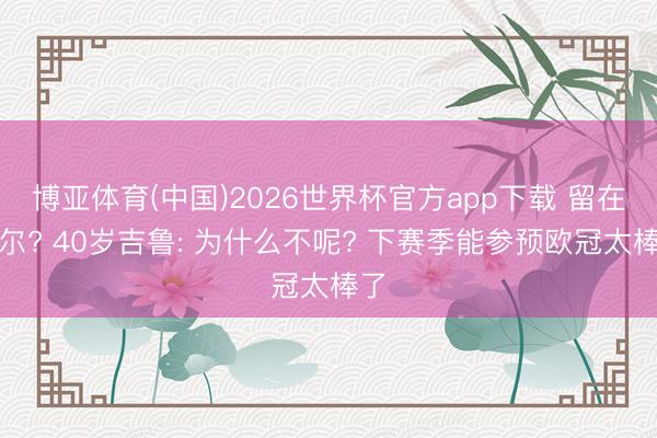 博亚体育(中国)2026世界杯官方app下载 留在里尔? 40岁吉鲁: 为什么不呢? 下赛季能参预欧冠太棒了