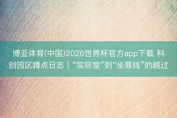 博亚体育(中国)2026世界杯官方app下载 科创园区蹲点日志｜“实际室”到“坐蓐线”的越过