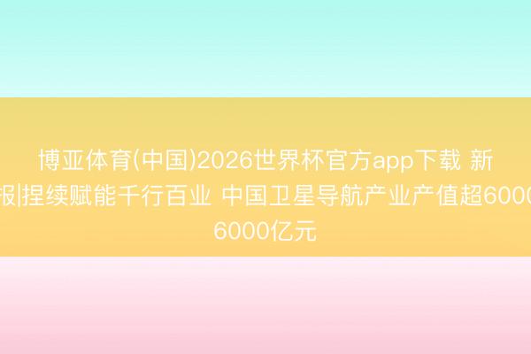 博亚体育(中国)2026世界杯官方app下载 新华鲜报|捏续赋能千行百业 中国卫星导航产业产值超6000亿元