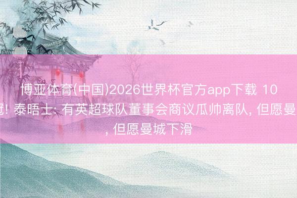 博亚体育(中国)2026世界杯官方app下载 10年20冠! 泰晤士: 有英超球队董事会商议瓜帅离队， 但愿曼城下滑