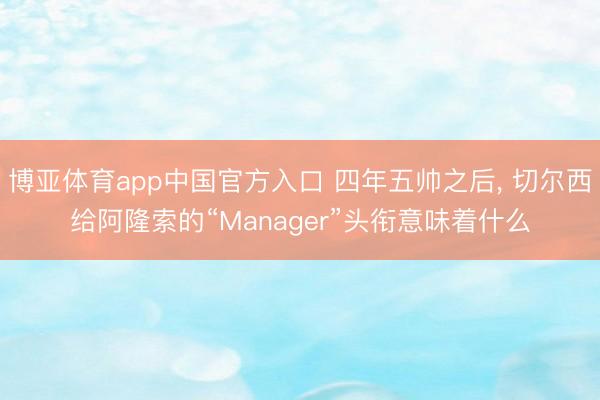 博亚体育app中国官方入口 四年五帅之后， 切尔西给阿隆索的“Manager”头衔意味着什么
