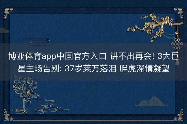 博亚体育app中国官方入口 讲不出再会! 3大巨星主场告别: 37岁莱万落泪 胖虎深情凝望