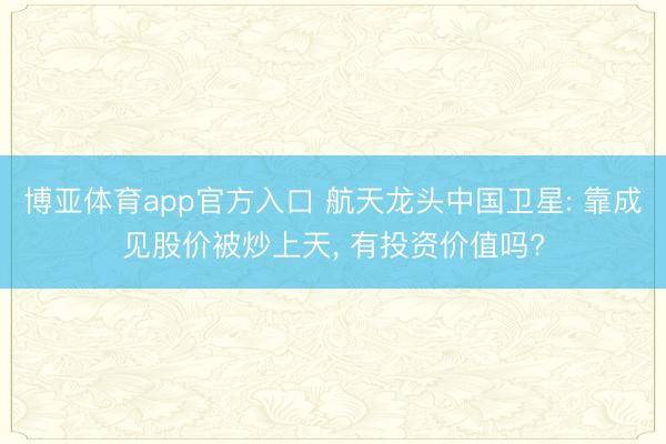 博亚体育app官方入口 航天龙头中国卫星: 靠成见股价被炒上天， 有投资价值吗?