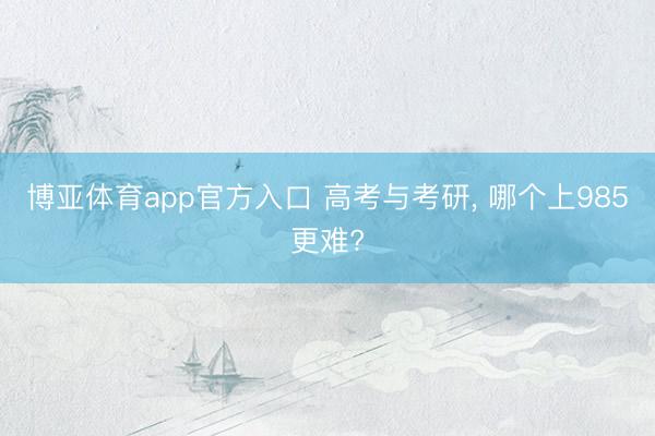 博亚体育app官方入口 高考与考研， 哪个上985更难?