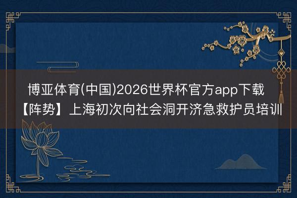 博亚体育(中国)2026世界杯官方app下载 【阵势】上海初次向社会洞开济急救护员培训