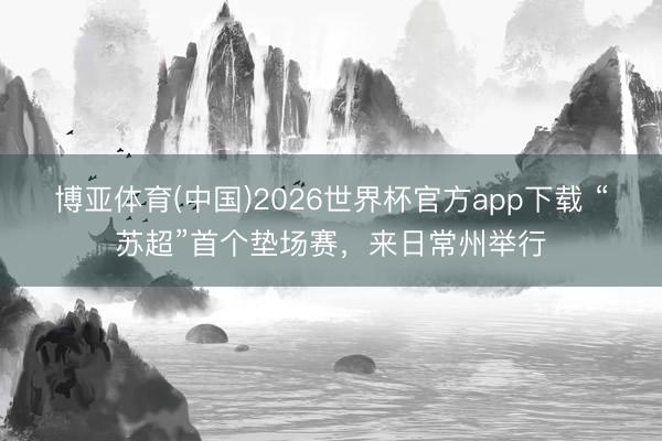 博亚体育(中国)2026世界杯官方app下载 “苏超”首个垫场赛，来日常州举行