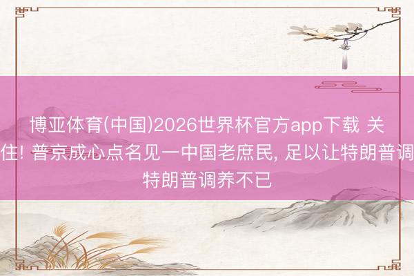 博亚体育(中国)2026世界杯官方app下载 关注藏不住! 普京成心点名见一中国老庶民， 足以让特朗普调养不已