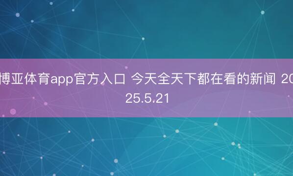 博亚体育app官方入口 今天全天下都在看的新闻 2025.5.21