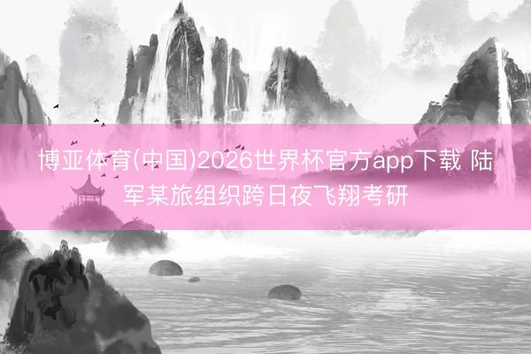 博亚体育(中国)2026世界杯官方app下载 陆军某旅组织跨日夜飞翔考研