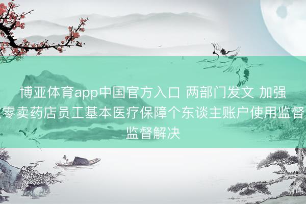 博亚体育app中国官方入口 两部门发文 加强定点零卖药店员工基本医疗保障个东谈主账户使用监督解决