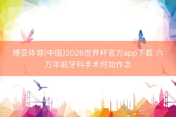 博亚体育(中国)2026世界杯官方app下载 六万年前牙科手术何如作念