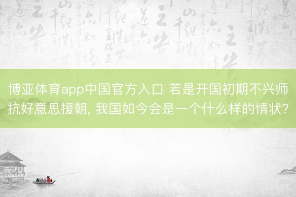 博亚体育app中国官方入口 若是开国初期不兴师抗好意思援朝， 我国如今会是一个什么样的情状?