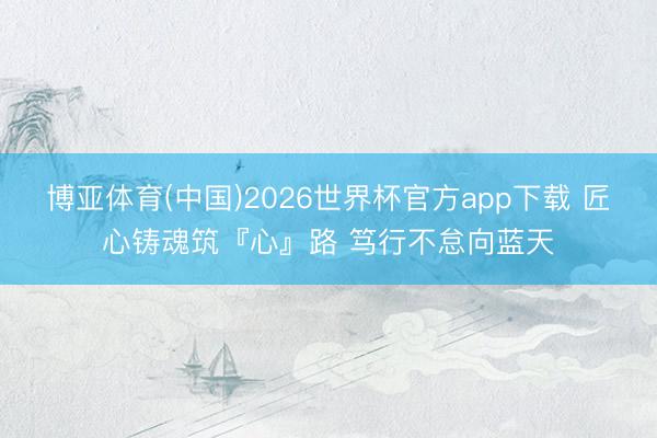 博亚体育(中国)2026世界杯官方app下载 匠心铸魂筑『心』路 笃行不怠向蓝天