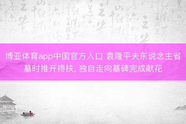 博亚体育app中国官方入口 袁隆平夫东说念主省墓时推开搀扶， 独自走向墓碑完成献花