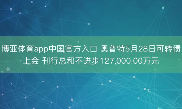 博亚体育app中国官方入口 奥普特5月28日可转债上会 刊行总和不进步127，000.00万元