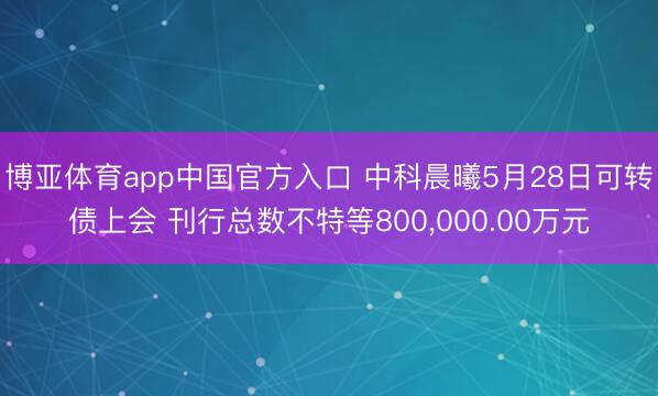 博亚体育app中国官方入口 中科晨曦5月28日可转债上会 刊行总数不特等800，000.00万元