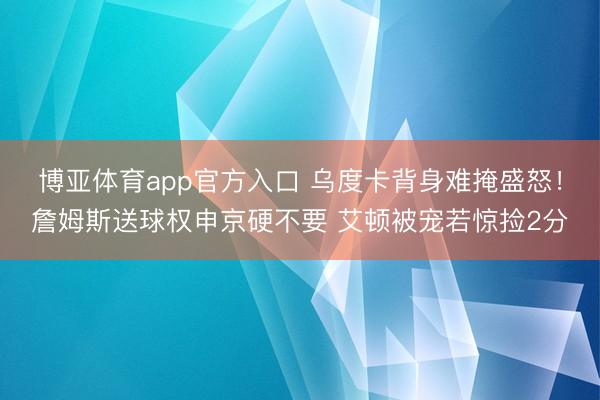 博亚体育app官方入口 乌度卡背身难掩盛怒！詹姆斯送球权申京硬不要 艾顿被宠若惊捡2分