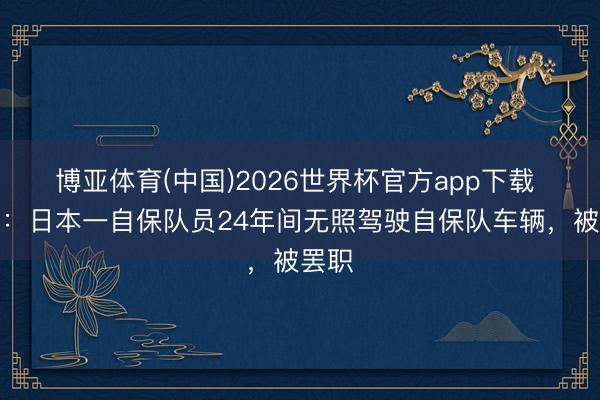 博亚体育(中国)2026世界杯官方app下载 日媒：日本一自保队员24年间无照驾驶自保队车辆，被罢职