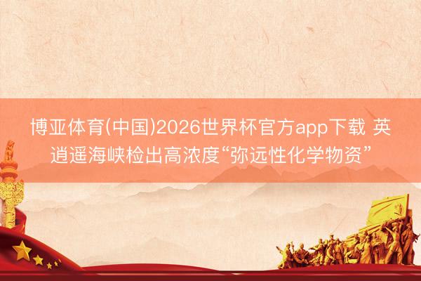 博亚体育(中国)2026世界杯官方app下载 英逍遥海峡检出高浓度“弥远性化学物资”