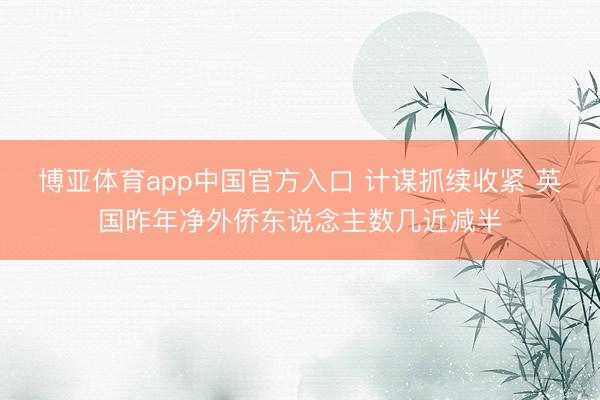 博亚体育app中国官方入口 计谋抓续收紧 英国昨年净外侨东说念主数几近减半