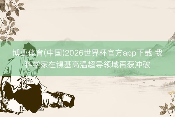 博亚体育(中国)2026世界杯官方app下载 我科学家在镍基高温超导领域再获冲破