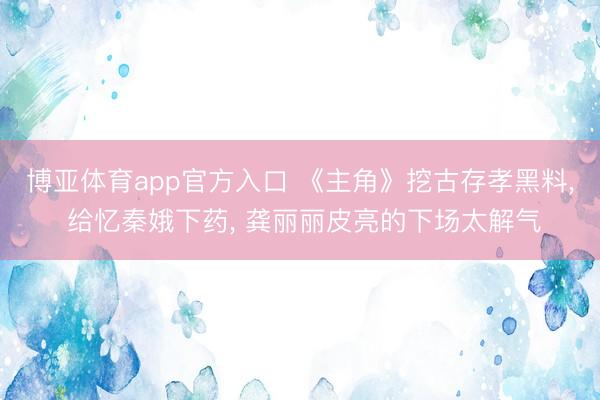 博亚体育app官方入口 《主角》挖古存孝黑料， 给忆秦娥下药， 龚丽丽皮亮的下场太解气