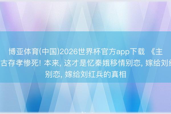 博亚体育(中国)2026世界杯官方app下载 《主角》原著: 古存孝惨死! 本来， 这才是忆秦娥移情别恋， 嫁给刘红兵的真相