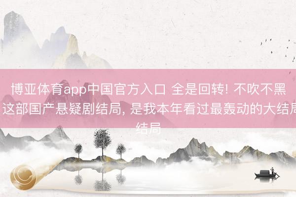 博亚体育app中国官方入口 全是回转! 不吹不黑， 这部国产悬疑剧结局， 是我本年看过最轰动的大结局