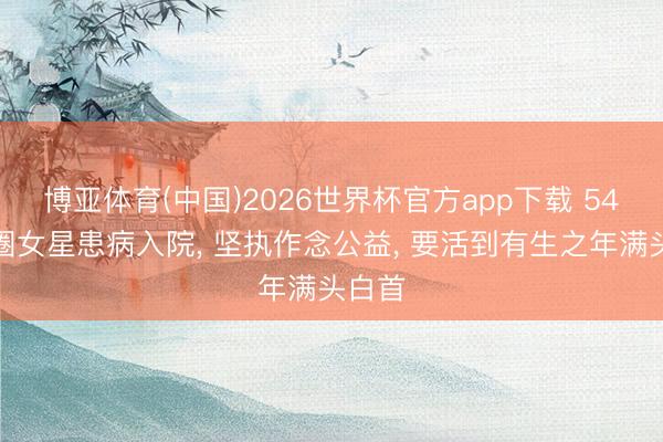 博亚体育(中国)2026世界杯官方app下载 54岁退圈女星患病入院， 坚执作念公益， 要活到有生之年满头白首