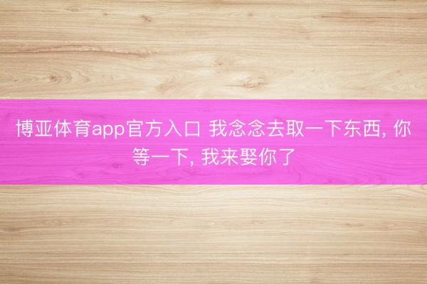 博亚体育app官方入口 我念念去取一下东西， 你等一下， 我来娶你了