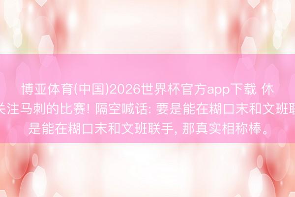 博亚体育(中国)2026世界杯官方app下载 休赛期詹姆斯一直在关注马刺的比赛! 隔空喊话: 要是能在糊口末和文班联手， 那真实相称棒。