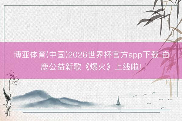 博亚体育(中国)2026世界杯官方app下载 白鹿公益新歌《爆火》上线啦!