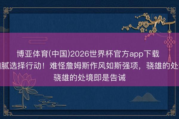 博亚体育(中国)2026世界杯官方app下载 湖东谈主细腻选择行动！难怪詹姆斯作风如斯强项，骁雄的处境即是告诫