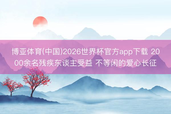 博亚体育(中国)2026世界杯官方app下载 2000余名残疾东谈主受益 不等闲的爱心长征