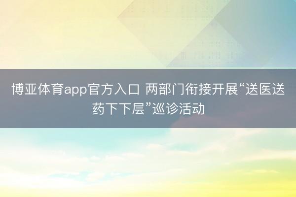 博亚体育app官方入口 两部门衔接开展“送医送药下下层”巡诊活动