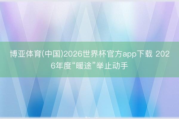 博亚体育(中国)2026世界杯官方app下载 2026年度“暖途”举止动手