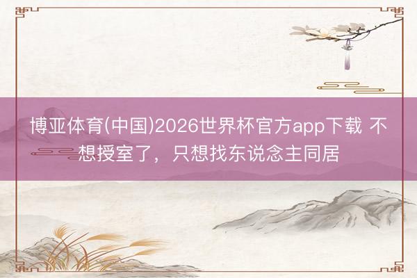 博亚体育(中国)2026世界杯官方app下载 不想授室了，只想找东说念主同居