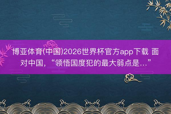 博亚体育(中国)2026世界杯官方app下载 面对中国，“领悟国度犯的最大弱点是…”