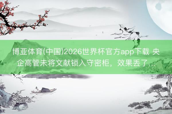 博亚体育(中国)2026世界杯官方app下载 央企高管未将文献锁入守密柜，效果丢了…
