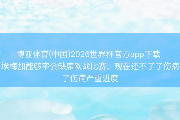 博亚体育(中国)2026世界杯官方app下载 奥尼尔：埃梅加能够率会缺席欧战比赛，现在还不了了伤病严重进度