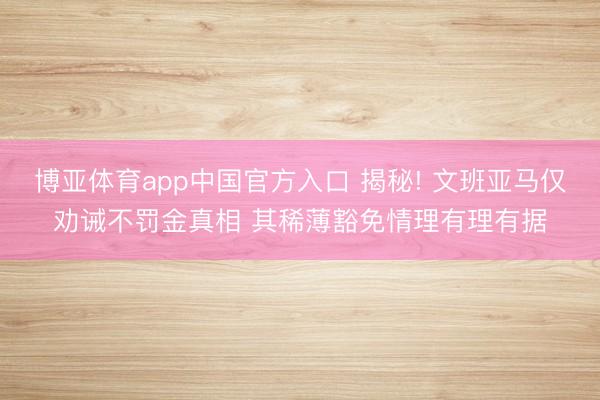 博亚体育app中国官方入口 揭秘! 文班亚马仅劝诫不罚金真相 其稀薄豁免情理有理有据