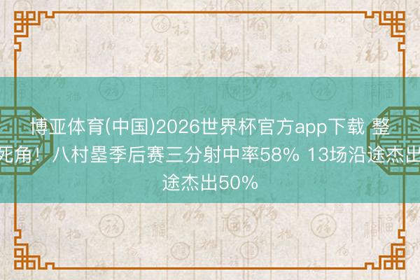 博亚体育(中国)2026世界杯官方app下载 整个无死角！八村塁季后赛三分射中率58% 13场沿途杰出50%