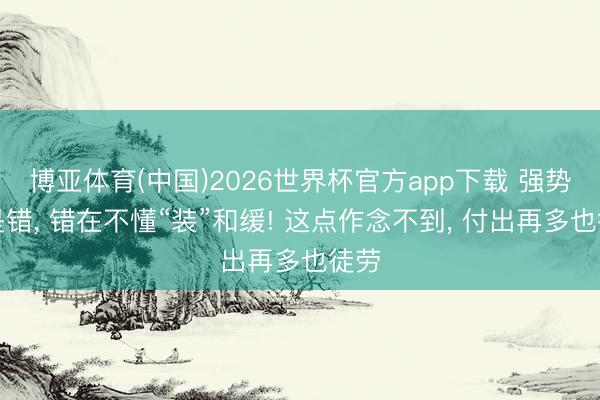 博亚体育(中国)2026世界杯官方app下载 强势不是错， 错在不懂“装”和缓! 这点作念不到， 付出再多也徒劳