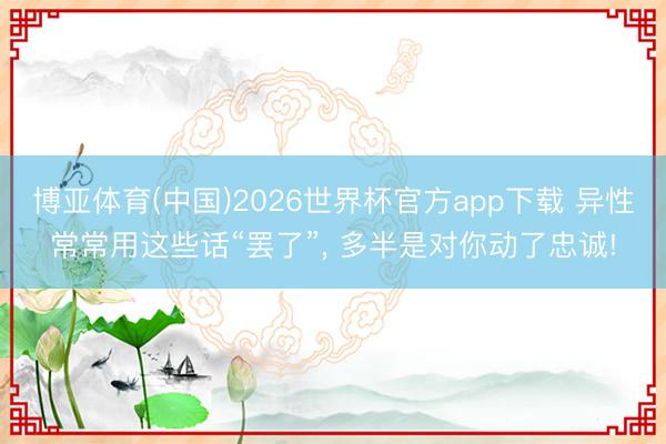 博亚体育(中国)2026世界杯官方app下载 异性常常用这些话“罢了”， 多半是对你动了忠诚!