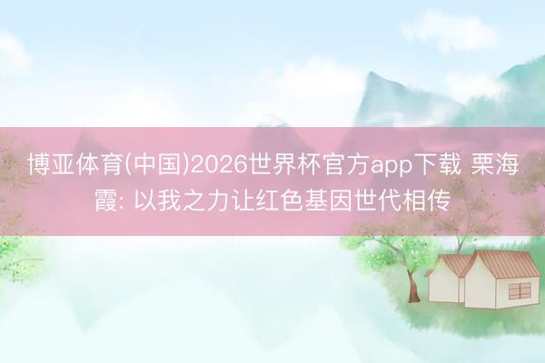 博亚体育(中国)2026世界杯官方app下载 栗海霞: 以我之力让红色基因世代相传
